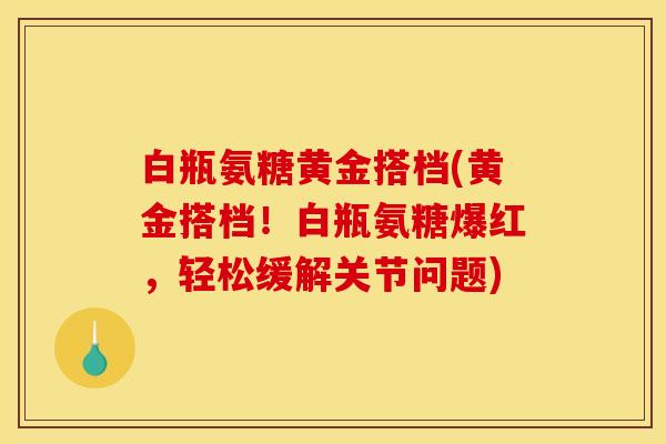 白瓶氨糖黄金搭档(黄金搭档!白瓶氨糖爆红,轻松缓解关节问题) 白瓶氨糖黄金搭档(黄金搭档!白瓶氨糖爆红,轻松缓解关节问题)