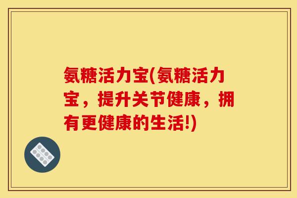 氨糖活力宝(氨糖活力宝，提升关节健康，拥有更健康的生活!)
