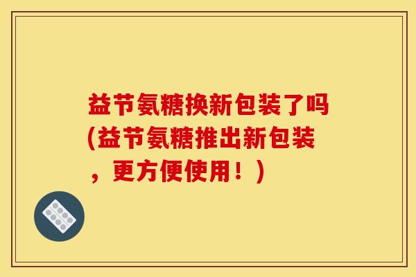 益节氨糖换新包装了吗(益节氨糖推出新包装,更方便使用!) 益节氨糖换新包装了吗(益节氨糖推出新包装,更方便使用!)
