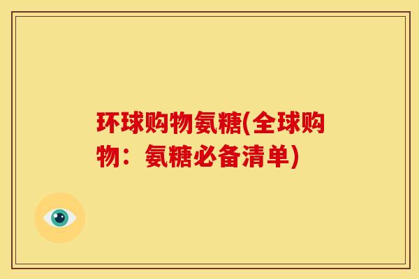 环球购物氨糖(全球购物:氨糖必备清单) 环球购物氨糖(全球购物:氨糖必备清单)