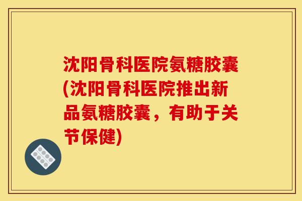 沈阳骨科医院氨糖胶囊(沈阳骨科医院推出新品氨糖胶囊,有助于关节保健) 沈阳骨科医院氨糖胶囊(沈阳骨科医院推出新品氨糖胶囊,有助于关节保健)