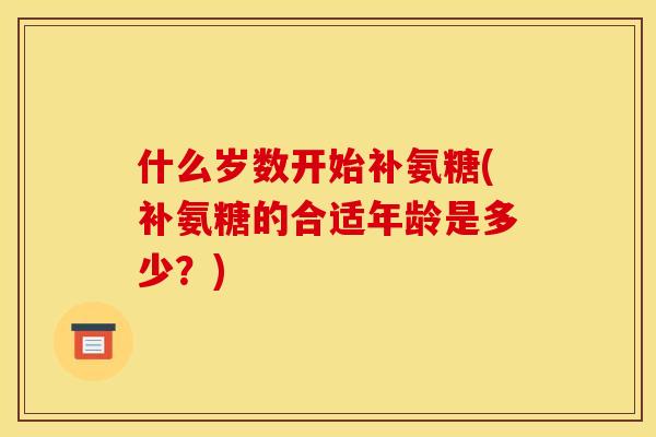 什么岁数开始补氨糖(补氨糖的合适年龄是多少?) 什么岁数开始补氨糖(补氨糖的合适年龄是多少?)