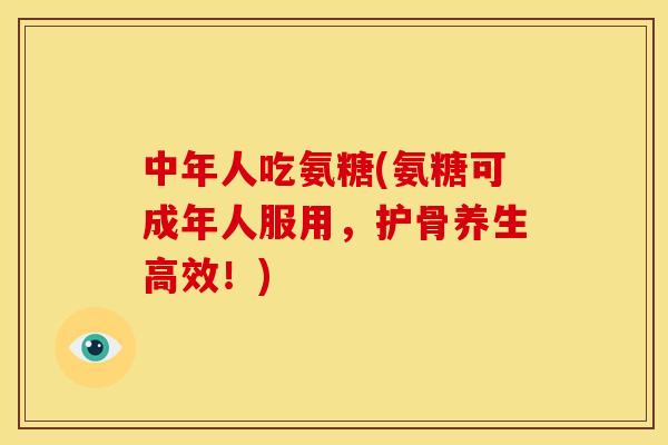 中年人吃氨糖(氨糖可成年人服用，护骨养生高效！)