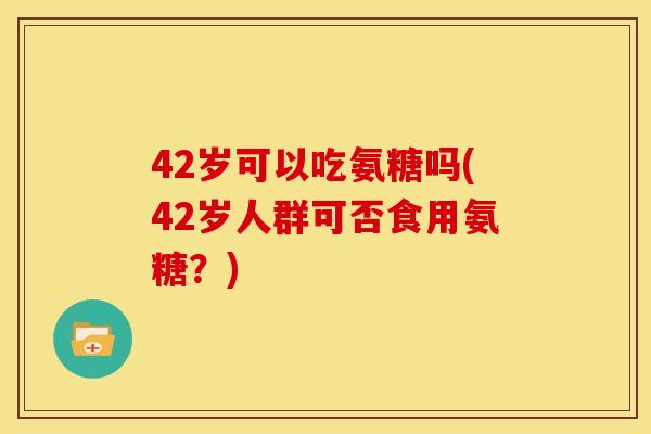 42岁可以吃氨糖吗(42岁人群可否食用氨糖?) 42岁可以吃氨糖吗(42岁人群可否食用氨糖?)