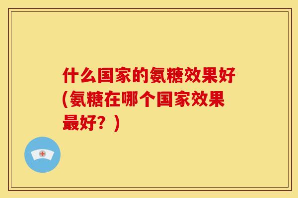 什么国家的氨糖效果好(氨糖在哪个国家效果好?) 什么国家的氨糖效果好(氨糖在哪个国家效果好?)