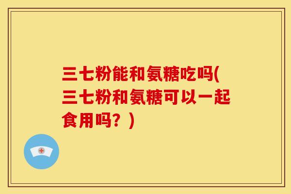 三七粉能和氨糖吃吗(三七粉和氨糖可以一起食用吗?) 三七粉能和氨糖吃吗(三七粉和氨糖可以一起食用吗?)