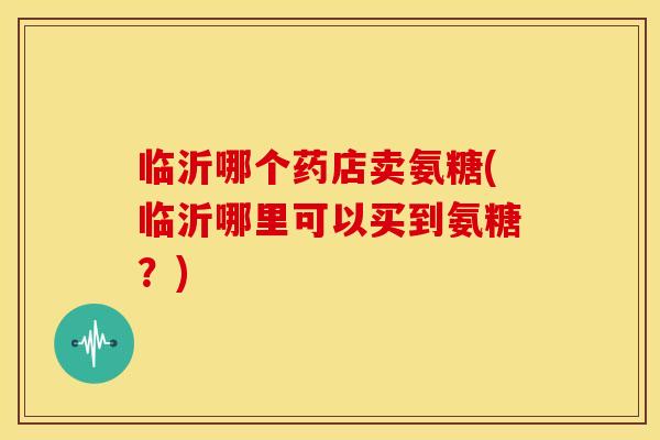 临沂哪个药店卖氨糖(临沂哪里可以买到氨糖？)