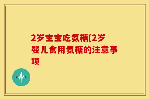 2岁宝宝吃氨糖(2岁婴儿食用氨糖的注意事项