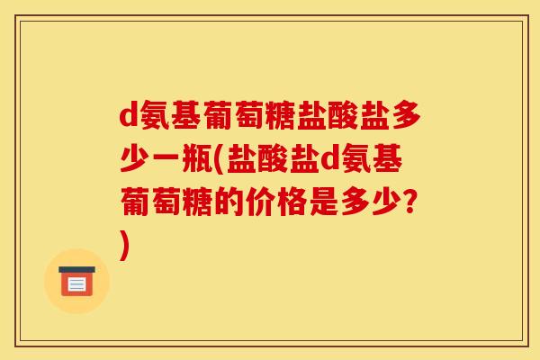 d氨基葡萄糖盐酸盐多少一瓶(盐酸盐d氨基葡萄糖的价格是多少？)