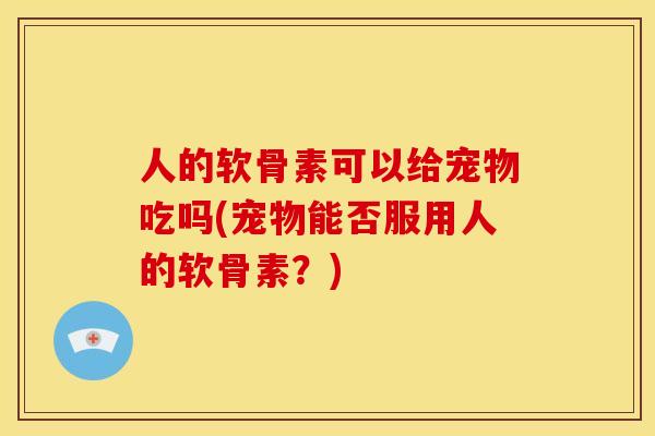 人的软骨素可以给宠物吃吗(宠物能否服用人的软骨素?) 人的软骨素可以给宠物吃吗(宠物能否服用人的软骨素?)