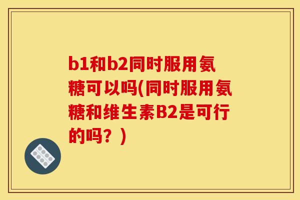 b1和b2同时服用氨糖可以吗(同时服用氨糖和维生素B2是可行的吗？)