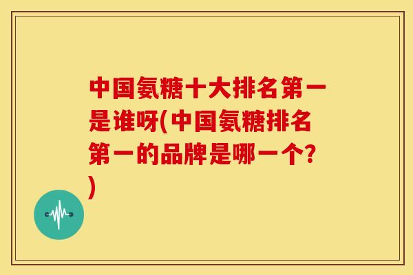 中国氨糖十大排名第一是谁呀(中国氨糖排名第一的品牌是哪一个?) 中国氨糖十大排名第一是谁呀(中国氨糖排名第一的品牌是哪一个?)