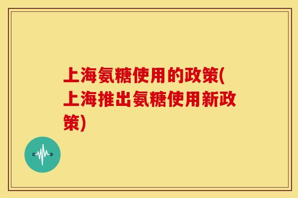 上海氨糖使用的政策(上海推出氨糖使用新政策)