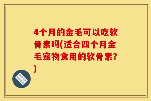 4个月的金毛可以吃软骨素吗(适合四个月金毛宠物食用的软骨素?) 4个月的金毛可以吃软骨素吗(适合四个月金毛宠物食用的软骨素?)