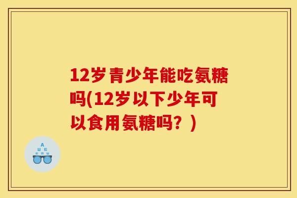 12岁青少年能吃氨糖吗(12岁以下少年可以食用氨糖吗?) 12岁青少年能吃氨糖吗(12岁以下少年可以食用氨糖吗?)