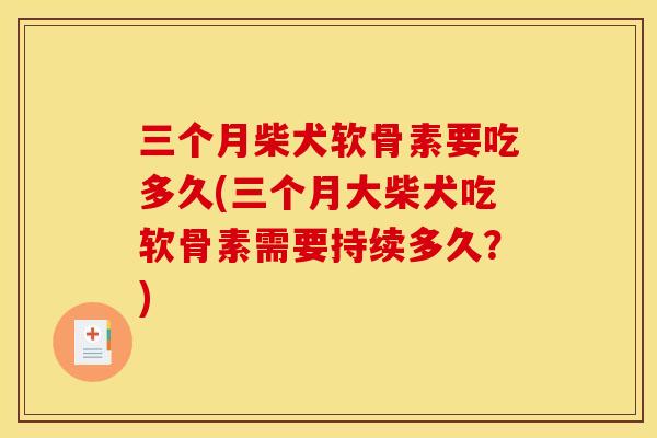 三个月柴犬软骨素要吃多久(三个月大柴犬吃软骨素需要持续多久？)