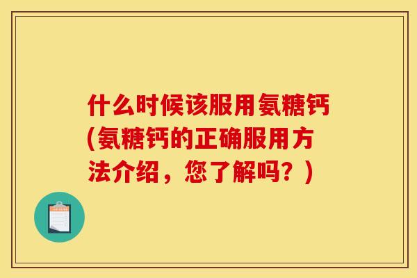 什么时候该服用氨糖钙(氨糖钙的正确服用方法介绍,您了解吗?) 什么时候该服用氨糖钙(氨糖钙的正确服用方法介绍,您了解吗?)