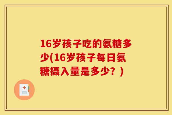 16岁孩子吃的氨糖多少(16岁孩子每日氨糖摄入量是多少?) 16岁孩子吃的氨糖多少(16岁孩子每日氨糖摄入量是多少?)