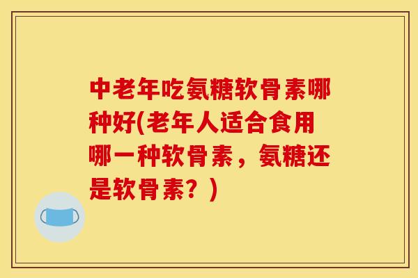 中老年吃氨糖软骨素哪种好(老年人适合食用哪一种软骨素，氨糖还是软骨素？)