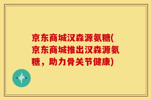 京东商城汉森源氨糖(京东商城推出汉森源氨糖,助力骨关节健康) 京东商城汉森源氨糖(京东商城推出汉森源氨糖,助力骨关节健康)
