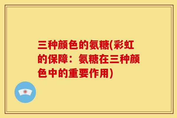 三种颜色的氨糖(彩虹的保障:氨糖在三种颜色中的重要作用) 三种颜色的氨糖(彩虹的保障:氨糖在三种颜色中的重要作用)