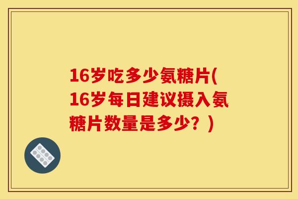 16岁吃多少氨糖片(16岁每日建议摄入氨糖片数量是多少?) 16岁吃多少氨糖片(16岁每日建议摄入氨糖片数量是多少?)
