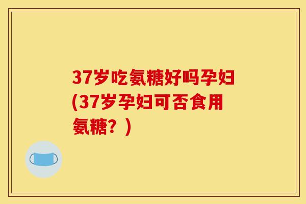 37岁吃氨糖好吗孕妇(37岁孕妇可否食用氨糖?) 37岁吃氨糖好吗孕妇(37岁孕妇可否食用氨糖?)
