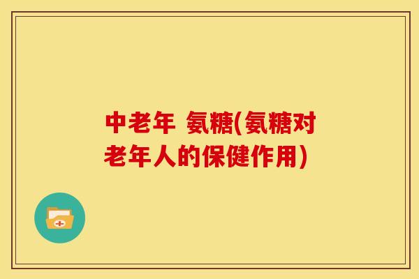 中老年 氨糖(氨糖对老年人的保健作用)