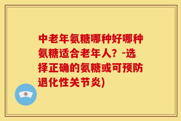 中老年氨糖哪种好哪种氨糖适合老年人？-选择正确的氨糖或可退化性)