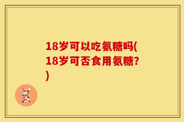 18岁可以吃氨糖吗(18岁可否食用氨糖？)