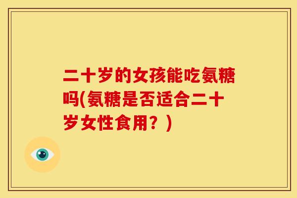 二十岁的女孩能吃氨糖吗(氨糖是否适合二十岁女性食用?) 二十岁的女孩能吃氨糖吗(氨糖是否适合二十岁女性食用?)