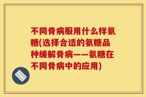 不同骨服用什么样氨糖(选择合适的氨糖品种缓解骨——氨糖在不同骨中的应用) 不同骨服用什么样氨糖(选择合适的氨糖品种缓解骨——氨糖在不同骨中的应用)