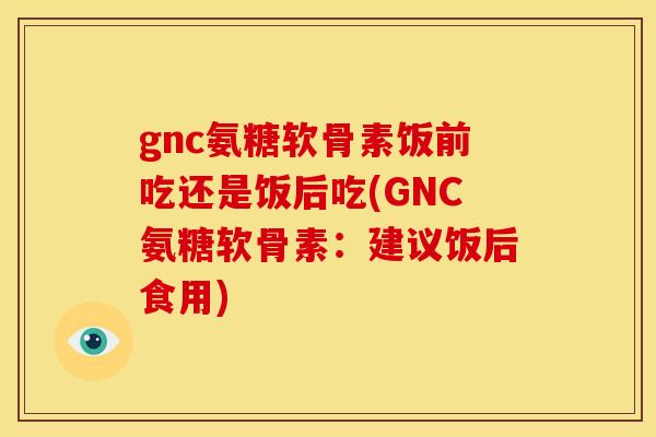 gnc氨糖软骨素饭前吃还是饭后吃(GNC氨糖软骨素:建议饭后食用) gnc氨糖软骨素饭前吃还是饭后吃(GNC氨糖软骨素:建议饭后食用)
