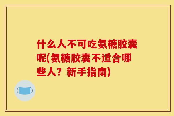 什么人不可吃氨糖胶囊呢(氨糖胶囊不适合哪些人？新手指南)