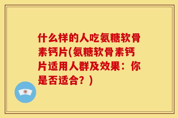 什么样的人吃氨糖软骨素钙片(氨糖软骨素钙片适用人群及效果：你是否适合？)