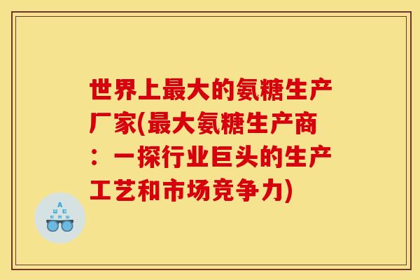 世界上大的氨糖生产厂家(大氨糖生产商:一探行业巨头的生产工艺和市场竞争力) 世界上大的氨糖生产厂家(大氨糖生产商:一探行业巨头的生产工艺和市场竞争力)