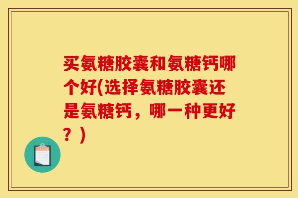 买氨糖胶囊和氨糖钙哪个好(选择氨糖胶囊还是氨糖钙，哪一种更好？)