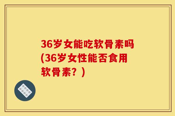 36岁女能吃软骨素吗(36岁女性能否食用软骨素?) 36岁女能吃软骨素吗(36岁女性能否食用软骨素?)