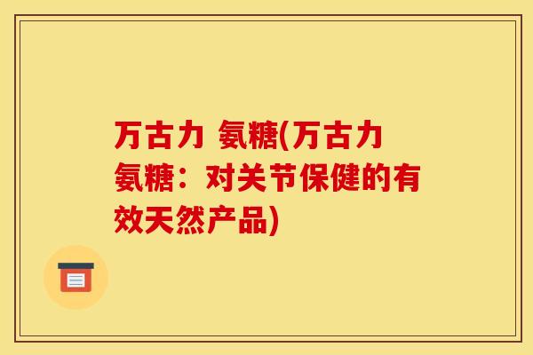 万古力 氨糖(万古力氨糖:对关节保健的有效天然产品) 万古力 氨糖(万古力氨糖:对关节保健的有效天然产品)
