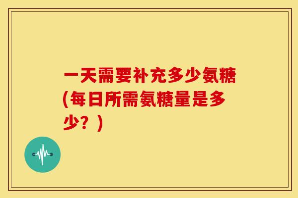 一天需要补充多少氨糖(每日所需氨糖量是多少？)