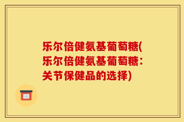 乐尔倍健氨基葡萄糖(乐尔倍健氨基葡萄糖：关节保健品的选择)