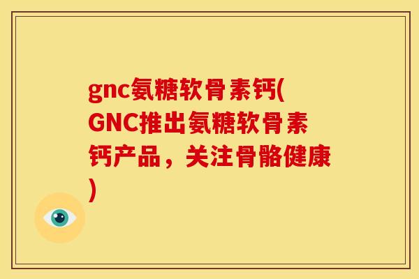 gnc氨糖软骨素钙(GNC推出氨糖软骨素钙产品，关注骨骼健康)