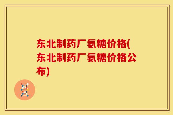 东北制药厂氨糖价格(东北制药厂氨糖价格公布)
