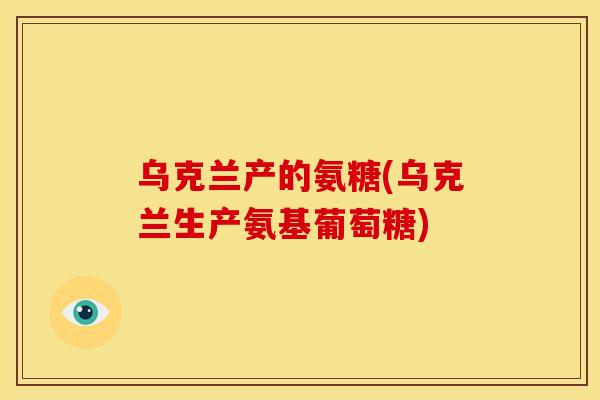 乌克兰产的氨糖(乌克兰生产氨基葡萄糖)