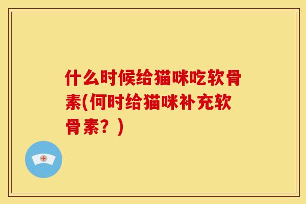 什么时候给猫咪吃软骨素(何时给猫咪补充软骨素?) 什么时候给猫咪吃软骨素(何时给猫咪补充软骨素?)