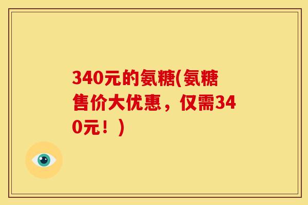 340元的氨糖(氨糖售价大优惠,仅需340元!) 340元的氨糖(氨糖售价大优惠,仅需340元!)