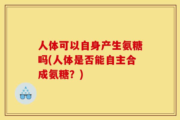 人体可以自身产生氨糖吗(人体是否能自主合成氨糖?) 人体可以自身产生氨糖吗(人体是否能自主合成氨糖?)