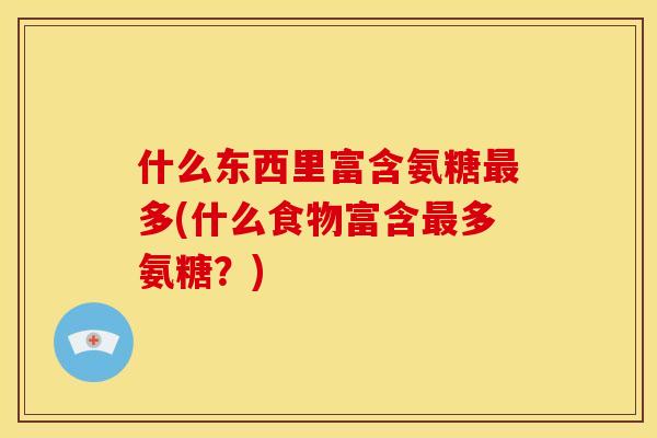 什么东西里富含氨糖多(什么食物富含多氨糖?) 什么东西里富含氨糖多(什么食物富含多氨糖?)