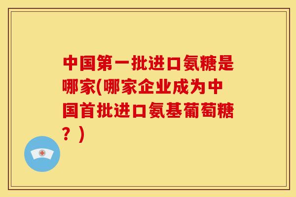 中国第一批进口氨糖是哪家(哪家企业成为中国首批进口氨基葡萄糖?) 中国第一批进口氨糖是哪家(哪家企业成为中国首批进口氨基葡萄糖?)