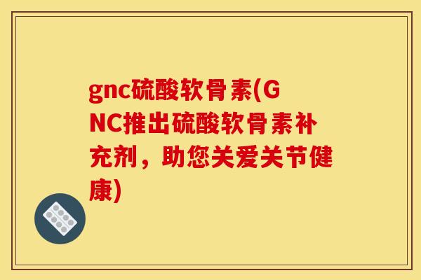 gnc硫酸软骨素(GNC推出硫酸软骨素补充剂，助您关爱关节健康)